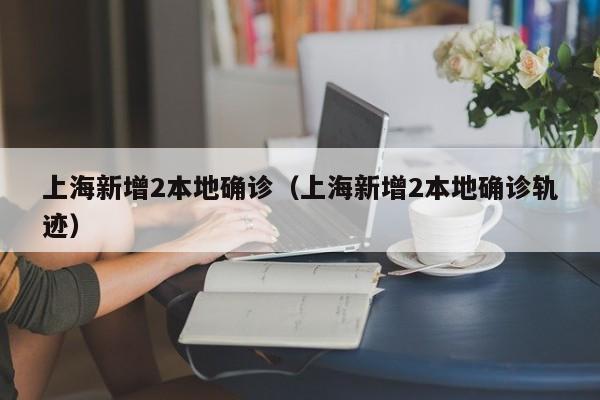 上海新增2本地确诊（上海新增2本地确诊轨迹）