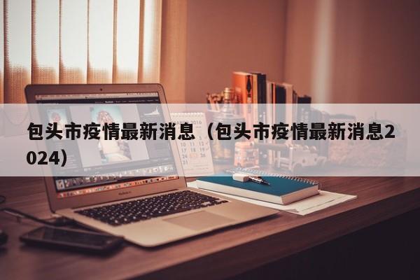 包头市疫情最新消息（包头市疫情最新消息2024）