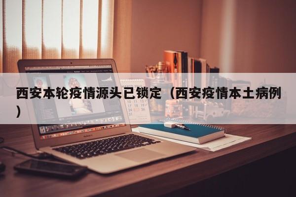 西安本轮疫情源头已锁定（西安疫情本土病例）