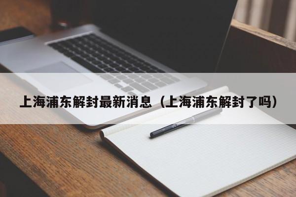 上海浦东解封最新消息（上海浦东解封了吗）
