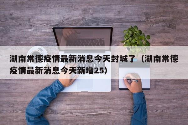 湖南常德疫情最新消息今天封城了（湖南常德疫情最新消息今天新增25）