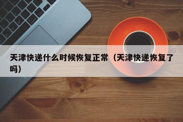 天津快递什么时候恢复正常（天津快递恢复了吗）