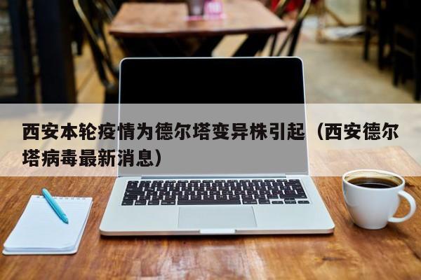 西安本轮疫情为德尔塔变异株引起（西安德尔塔病毒最新消息）
