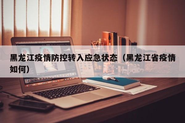 黑龙江疫情防控转入应急状态（黑龙江省疫情如何）