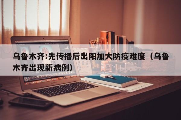 乌鲁木齐:先传播后出阳加大防疫难度（乌鲁木齐出现新病例）