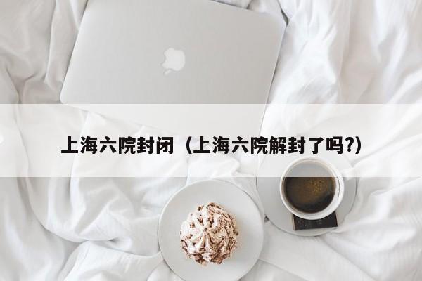 上海六院封闭（上海六院解封了吗?）