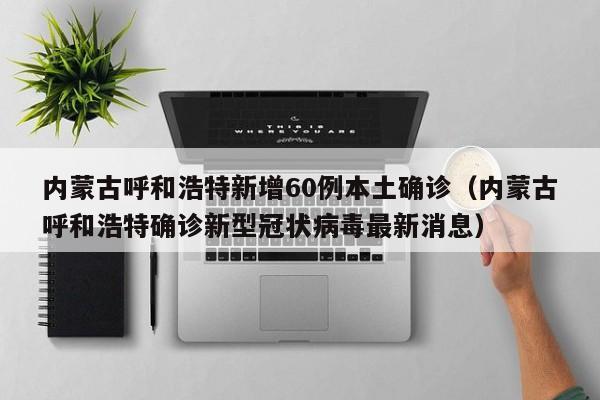 内蒙古呼和浩特新增60例本土确诊（内蒙古呼和浩特确诊新型冠状病毒最新消息）