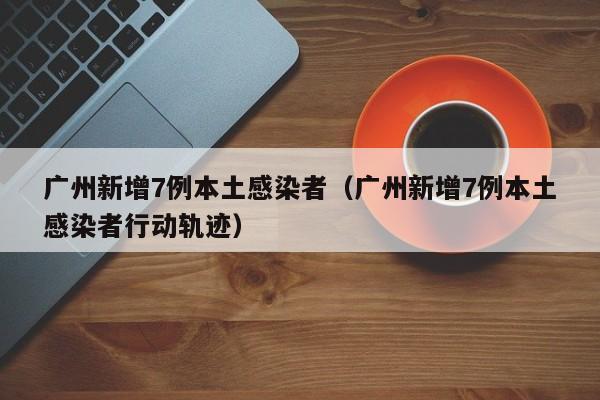 广州新增7例本土感染者（广州新增7例本土感染者行动轨迹）