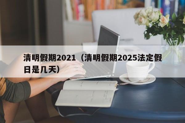 清明假期2021（清明假期2025法定假日是几天）