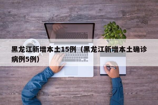 黑龙江新增本土15例（黑龙江新增本土确诊病例5例）
