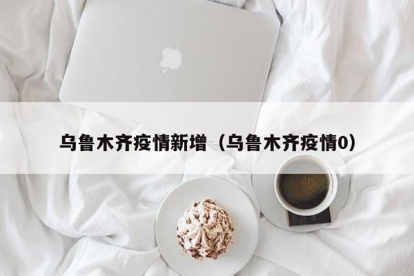 乌鲁木齐疫情新增（乌鲁木齐疫情0）