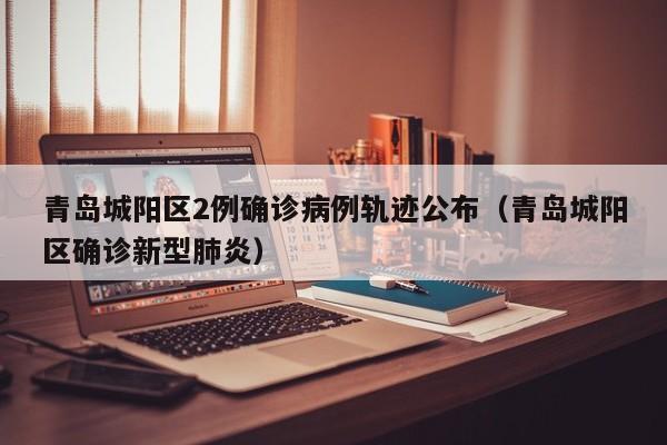 青岛城阳区2例确诊病例轨迹公布（青岛城阳区确诊新型肺炎）