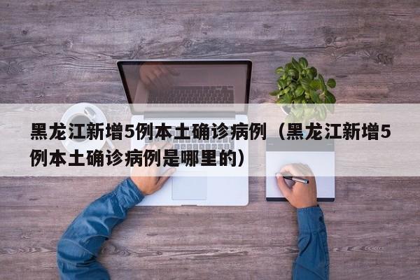 黑龙江新增5例本土确诊病例（黑龙江新增5例本土确诊病例是哪里的）