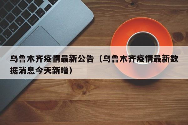 乌鲁木齐疫情最新公告（乌鲁木齐疫情最新数据消息今天新增）