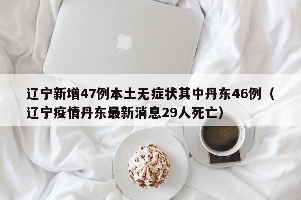 辽宁新增47例本土无症状其中丹东46例（辽宁疫情丹东最新消息29人死亡）