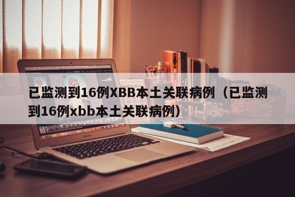 已监测到16例XBB本土关联病例（已监测到16例xbb本土关联病例）