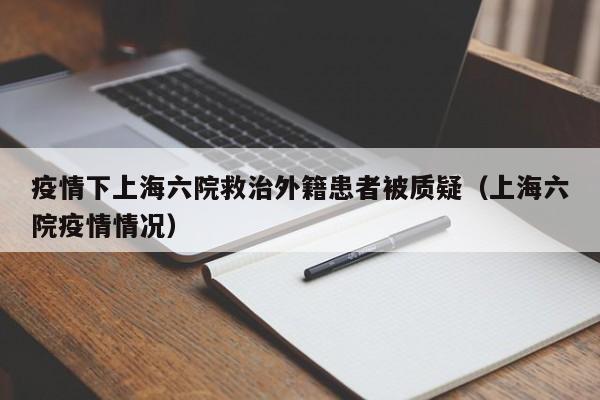 疫情下上海六院救治外籍患者被质疑（上海六院疫情情况）