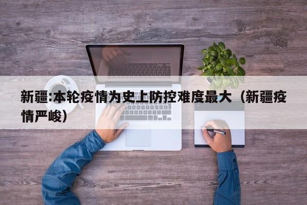 新疆:本轮疫情为史上防控难度最大（新疆疫情严峻）