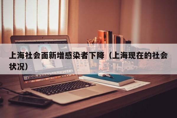 上海社会面新增感染者下降（上海现在的社会状况）