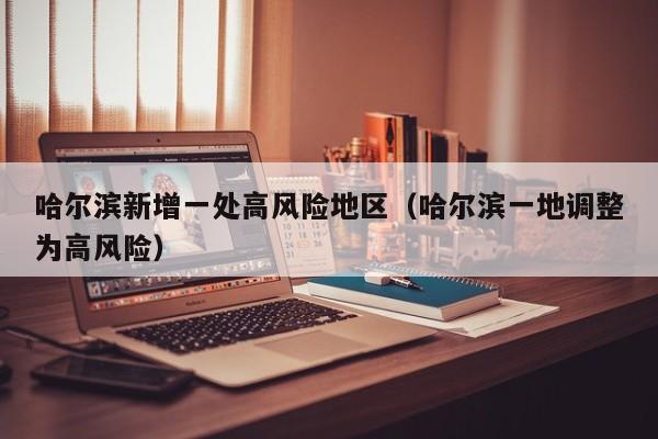 哈尔滨新增一处高风险地区（哈尔滨一地调整为高风险）