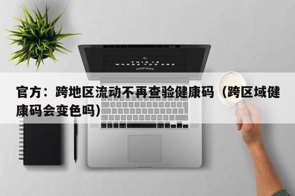 官方：跨地区流动不再查验健康码（跨区域健康码会变色吗）