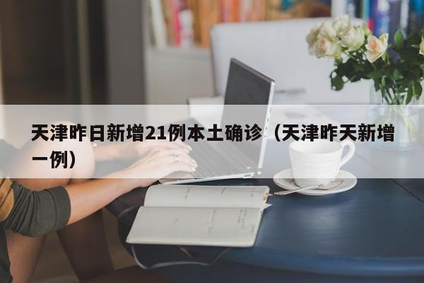 天津昨日新增21例本土确诊（天津昨天新增一例）