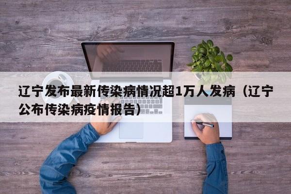 辽宁发布最新传染病情况超1万人发病（辽宁公布传染病疫情报告）