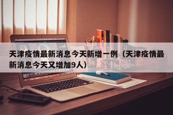天津疫情最新消息今天新增一例（天津疫情最新消息今天又增加9人）