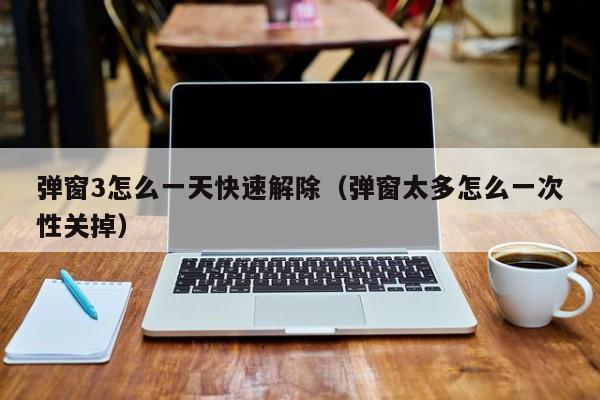 弹窗3怎么一天快速解除（弹窗太多怎么一次性关掉）
