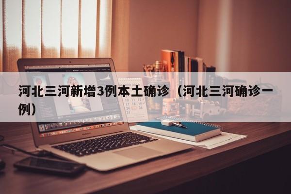 河北三河新增3例本土确诊（河北三河确诊一例）
