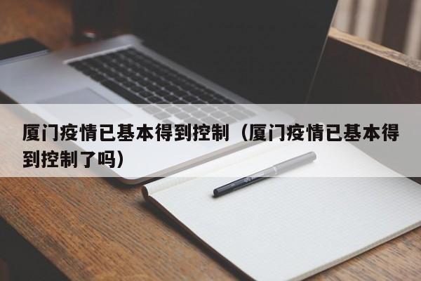 厦门疫情已基本得到控制（厦门疫情已基本得到控制了吗）