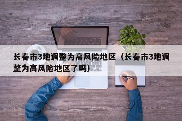 长春市3地调整为高风险地区（长春市3地调整为高风险地区了吗）