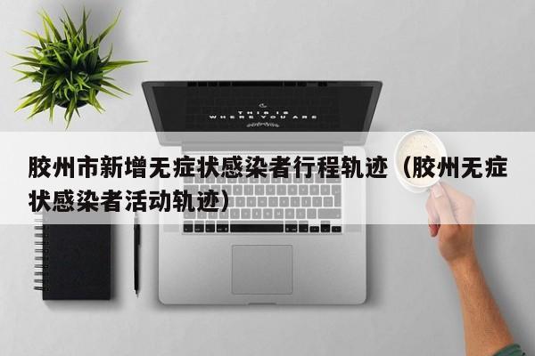 胶州市新增无症状感染者行程轨迹（胶州无症状感染者活动轨迹）