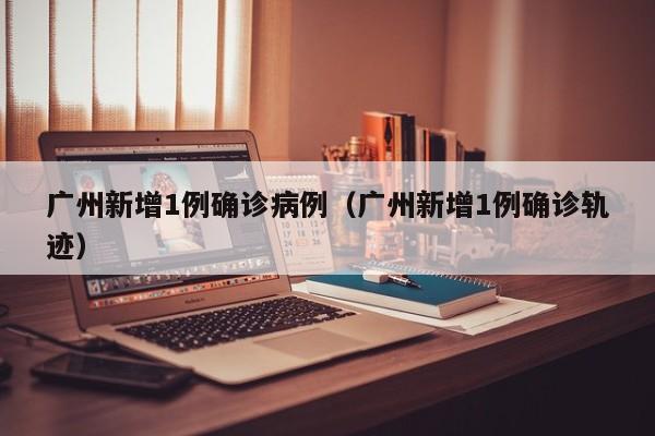 广州新增1例确诊病例（广州新增1例确诊轨迹）