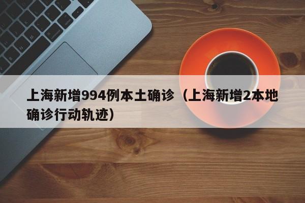 上海新增994例本土确诊（上海新增2本地确诊行动轨迹）