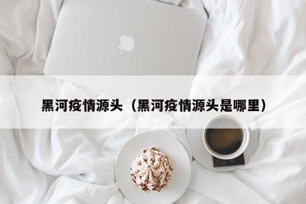 黑河疫情源头（黑河疫情源头是哪里）