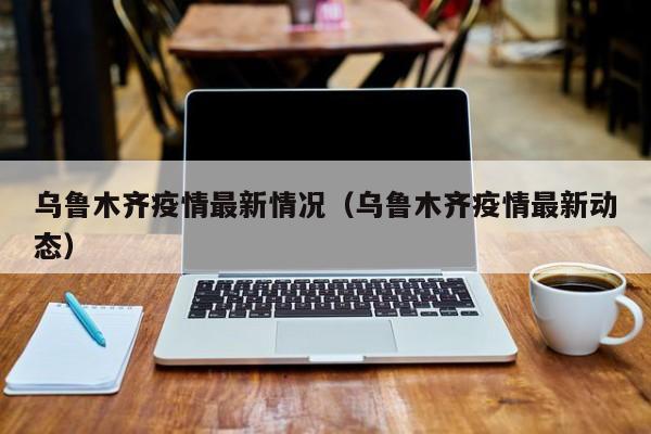 乌鲁木齐疫情最新情况（乌鲁木齐疫情最新动态）